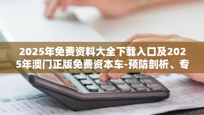2025年免费资料大全下载入口及2025年澳门正版免费资本车-预防剖析、专家解读解释与落实,警惕诱导性陷阱