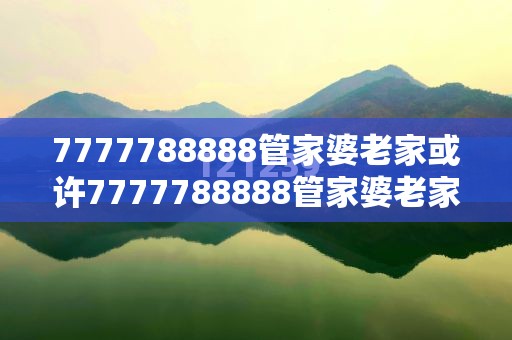 7777788888管家婆老家或许7777788888管家婆老家-警惕虚假诱导危害-痛点释义、专家解析解释与落实
