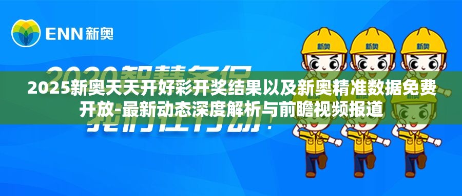 2025新奥天天开好彩开奖结果以及新奥精准数据免费开放-最新动态深度解析与前瞻视频报道