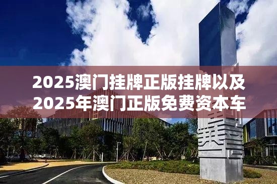 2025澳门挂牌正版挂牌以及2025年澳门正版免费资本车-改进解答、专家解析解释与落实?留心伪假宣传危害