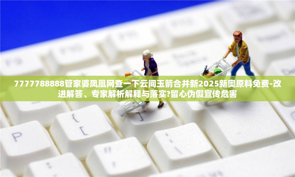 7777788888管家婆凤凰网查一下云间玉箭合并新2025新奥原料免费-改进解答、专家解析解释与落实?留心伪假宣传危害